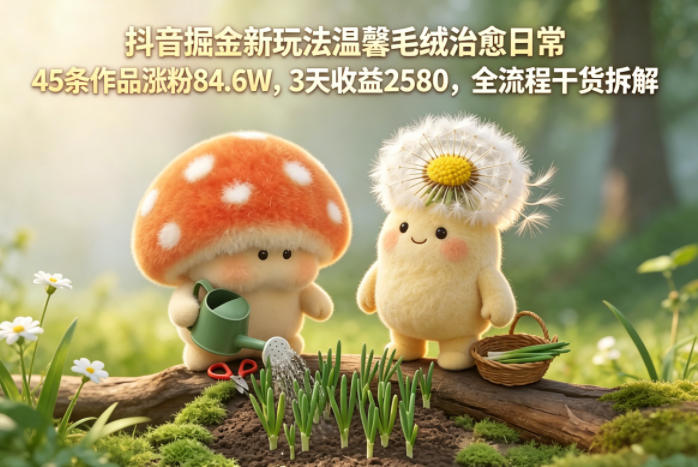 抖音掘金新玩法温馨毛绒治愈日常，45条作品涨粉84.6W，3天收益2580，全流程干货拆解-旺仔资源库