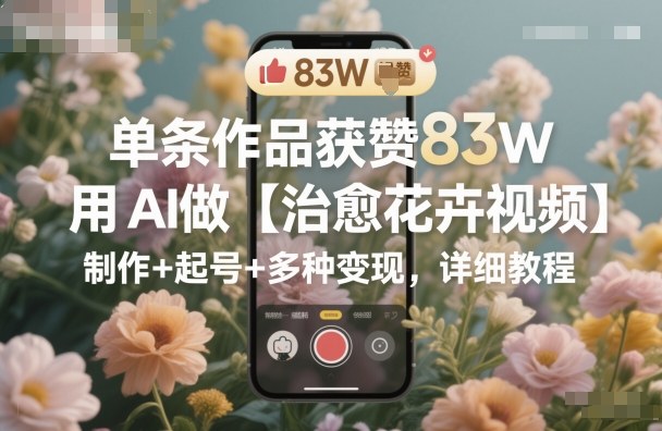 单条作品获赞83W,用AI做【治愈花卉视频】,制作+起号+多种变现,详细教程-旺仔资源库