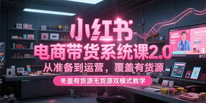 小红书电商带货系统课2.0，从准备到运营，覆盖有货源无货源双模式教学-旺仔资源库