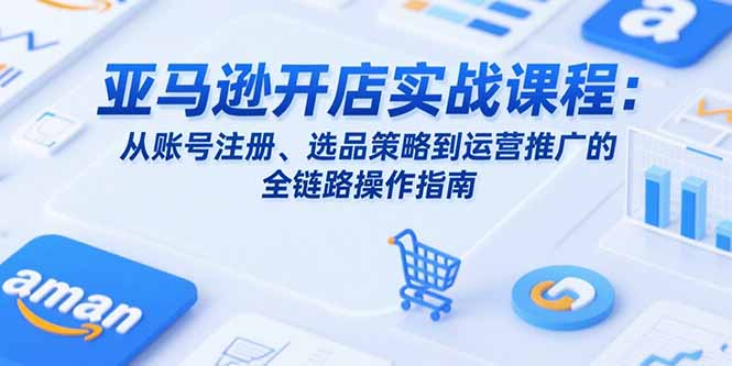亚马逊开店实战课程：从账号注册、选品策略到运营推广的全链路操作指南-旺仔资源库